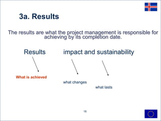 3a. Results
The results are what the project management is responsible for
               achieving by its completion date.

       Results        impact and sustainability


   What is achieved
                      what changes
                                     what lasts




                                18
 