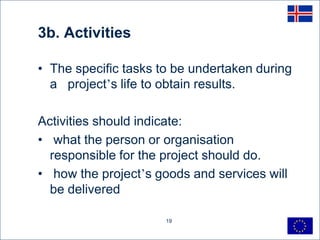 3b. Activities

• The specific tasks to be undertaken during
  a project’s life to obtain results.

Activities should indicate:
• what the person or organisation
  responsible for the project should do.
• how the project’s goods and services will
  be delivered

                      19
 