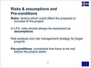 Risks & assumptions and
Pre-conditions
Risks: factors which could affect the progress or
  success of the project

In LFA: risks should always be expressed as
   assumptions

Risk analysis and risk management strategy for larger
  projects

Pre-conditions: constraints that have to be met
  before the project starts


                           21
 