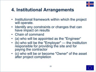 4. Institutional Arrangements

• Institutional framework within which the project
  will operate.
• Identify any constraints or changes that can
  have impact on results
• Chain of command
• (a) who will be appointed as the "Engineer―
• (b) who will be the "Employer" — the institution
  responsible for providing the site and for
  paying the contractor
• (c) who will be or become "Owner" of the asset
  after project completion

                         22
 