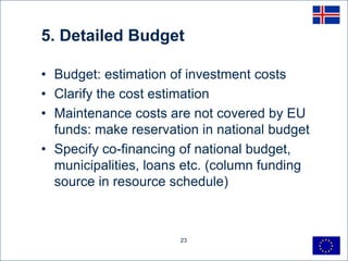 5. Detailed Budget

• Budget: estimation of investment costs
• Clarify the cost estimation
• Maintenance costs are not covered by EU
  funds: make reservation in national budget
• Specify co-financing of national budget,
  municipalities, loans etc. (column funding
  source in resource schedule)



                      23
 