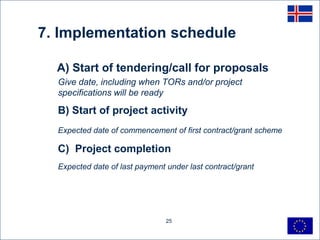 7. Implementation schedule

  A) Start of tendering/call for proposals
  Give date, including when TORs and/or project
  specifications will be ready

  B) Start of project activity
  Expected date of commencement of first contract/grant scheme

  C) Project completion
  Expected date of last payment under last contract/grant




                                25
 