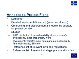 Annexes to Project Fiche
•       Logframe
•       Detailed implementation chart (year one at least)
•       Contracting and disbursement schedule, by quarter,
        for project duration
•       Studies
    –    All Projects: list of (pre-) feasibility studies, ex-ante
         evaluations, other preparatory work
    –    Investment Projects: exec. summaries of economic &
         financial studies, EIAs etc.
•        Reference list of relevant laws and regulations
•        Reference list of relevant strategic plans and studies
                                     26
 