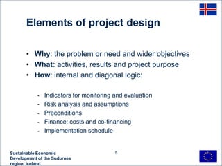 Elements of project design

       • Why: the problem or need and wider objectives
       • What: activities, results and project purpose
       • How: internal and diagonal logic:

            -   Indicators for monitoring and evaluation
            -   Risk analysis and assumptions
            -   Preconditions
            -   Finance: costs and co-financing
            -   Implementation schedule


Sustainable Economic                      5
Development of the Sudurnes
region, Iceland
 