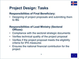 Project Design: Tasks
Responsibilities of Final Beneficiary:
• Designing of project proposals and submitting them
  to IBs

Responsibilities of Lead Ministry (Sectoral
  Offices):
• Compliance with the sectoral strategic documents
• Verifies technical quality of the project proposal
• Verifies if the project proposal meets the eligibility
  criteria for IPA measures
• Ensures the national financial contribution for the
  project
                             6
 