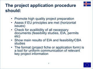 The project application procedure
should:
  • Promote high quality project preparation
  • Asess if EU principles are met (horizontal
    issues)
  • Check for availibility of all necessary
    documents (feasibility studies, EIA, permits
    etc)
  • Show main results of EIA and feasibility/CBA
    studies
  • The format (project fiche or application form) is
    a tool for uniform communication of relevant
    key project information

                           7
 