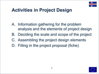 Activities in Project Design


A. Information gathering for the problem
   analysis and the elements of project design
B. Deciding the scale and scope of the project
C. Assembling the project design elements
D. Filling in the project proposal (fiche)




                      9
 