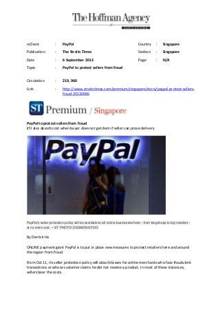PayPal to protect sellers from fraud
It'll also absorb cost when buyer does not get item if seller can prove delivery
PayPal's seller protection policy will be available to all online businesses here - from blogshops to big retailers -
at no extra cost. -- ST PHOTO: DESMOND FOO
By Derrick Ho
ONLINE payment giant PayPal is to put in place new measures to protect retailers here and around
the region from fraud.
From Oct 11, its seller protection policy will absorb losses for online merchants who face fraudulent
transactions or whose customer claims he did not receive a product. In most of these instances,
sellers bear the costs.
rcClient : PayPal Country : Singapore
Publication : The Straits Times Section : Singapore
Date : 6 September 2013 Page : N/A
Topic : PayPal to protect sellers from fraud
Circulation : 219, 960
Link : http://www.straitstimes.com/premium/singapore/story/paypal-protect-sellers-
fraud-20130906
 