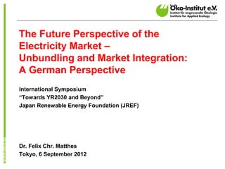 The Future Perspective of the
Electricity Market –
Unbundling and Market Integration:
A German Perspective
International Symposium
“Towards YR2030 and Beyond”
Japan Renewable Energy Foundation (JREF)




Dr. Felix Chr. Matthes
Tokyo, 6 September 2012
 
