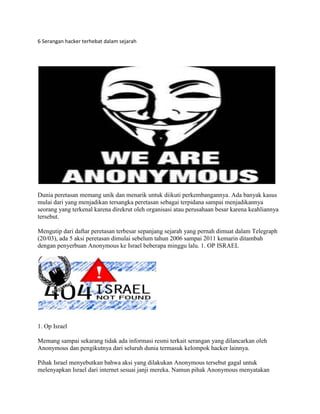 6 Serangan hacker terhebat dalam sejarah
Dunia peretasan memang unik dan menarik untuk diikuti perkembangannya. Ada banyak kasus
mulai dari yang menjadikan tersangka peretasan sebagai terpidana sampai menjadikannya
seorang yang terkenal karena direkrut oleh organisasi atau perusahaan besar karena keahliannya
tersebut.
Mengutip dari daftar peretasan terbesar sepanjang sejarah yang pernah dimuat dalam Telegraph
(20/03), ada 5 aksi peretasan dimulai sebelum tahun 2006 sampai 2011 kemarin ditambah
dengan penyerbuan Anonymous ke Israel beberapa minggu lalu. 1. OP ISRAEL
1. Op Israel
Memang sampai sekarang tidak ada informasi resmi terkait serangan yang dilancarkan oleh
Anonymous dan pengikutnya dari seluruh dunia termasuk kelompok hacker lainnya.
Pihak Israel menyebutkan bahwa aksi yang dilakukan Anonymous tersebut gagal untuk
melenyapkan Israel dari internet sesuai janji mereka. Namun pihak Anonymous menyatakan
 