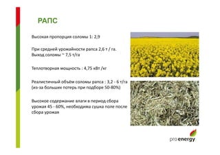 Высокая пропорция соломы 1: 2,9
При средней урожайности рапса 2,6 т / га.
Выход соломы ~ 7,5 т/га
Теплотворная мощность : 4,75 кВт /кг
Реалистичный объём соломы рапса : 3,2 - 6 т/га
(из-за больших потерь при подборе 50-80%)
Высокое содержание влаги в период сбора
урожая 45 - 60%, необходима сушка поле после
сбора урожая
РАПС
 