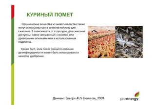 КУРИНЫЙ ПОМЕТ
Органические вещества из животноводства также
могут использоваться в качестве топлива для
сжигания. В зависимости от структуры, для сжигания
доступны: навоз смешанный с соломой или
древесными опилками или в использованная
подстилка.
Кроме того, зола после процесса горения
дезинфицируется и может быть использована в
качестве удобрения.
Данные: Energie AUS Biomasse, 2009
 