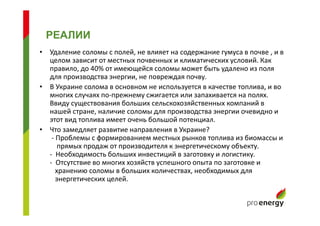 • Удаление соломы с полей, не влияет на содержание гумуса в почве , и в
целом зависит от местных почвенных и климатических условий. Как
правило, до 40% от имеющейся соломы может быть удалено из поля
для производства энергии, не повреждая почву.
• В Украине солома в основном не используется в качестве топлива, и во
многих случаях по-прежнему сжигается или запахивается на полях.
Ввиду существования больших сельскохозяйственных компаний в
нашей стране, наличие соломы для производства энергии очевидно и
этот вид топлива имеет очень большой потенциал.
• Что замедляет развитие направления в Украине?
- Проблемы с формированием местных рынков топлива из биомассы и
прямых продаж от производителя к энергетическому объекту.
- Необходимость больших инвестиций в заготовку и логистику.
- Отсутствие во многих хозяйств успешного опыта по заготовке и
хранению соломы в больших количествах, необходимых для
энергетических целей.
РЕАЛИИ
 