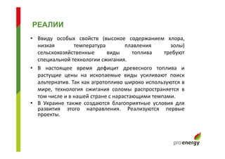 • Ввиду особых свойств (высокое содержанием хлора,
низкая температура плавления золы)
сельскохозяйственные виды топлива требуют
специальной технологии сжигания.
• В настоящее время дефицит древесного топлива и
растущие цены на ископаемые виды усиливают поиск
альтернатив. Так как агротопливо широко используются в
мире, технология сжигания соломы распространяется в
том числе и в нашей стране с нарастающими темпами.
• В Украине также создаются благоприятные условия для
развития этого направления. Реализуются первые
проекты.
РЕАЛИИ
 
