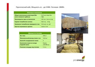 Практический кейс. Мощность эл. - до 4 МВт. Тепловая- 28МВт.
Итоговые показатели
Общие капитальные инвестиции (без
учета стоимости турбины)
9,25 млн Евро без
НДС.
Производство пара на технологию 316 тыс. тонн за год.
Годовое потребление соломы 58,6 тыс. т/год
Эквивалент потребления природного газа 23,6 млн. м. куб
Простая окупаемость проекта около 2 лет
Данные по топливу
Вес тюка 500 кг
Максимальный расход тюков в час 14,8 шт
Уровней складирования тюков 5
Количество тюков на складе
(годовой запас)
Около
120 000 шт
Полезная площадь под топливо 7,2 га
 