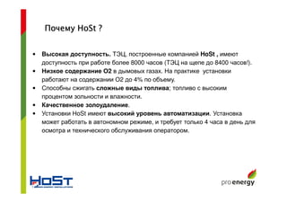 • Высокая доступность. ТЭЦ, построенные компанией HoSt , имеют
доступность при работе более 8000 часов (ТЭЦ на щепе до 8400 часов!).
• Низкое содержание О2 в дымовых газах. На практике установки
работают на содержании О2 до 4% по объему.
• Способны сжигать сложные виды топлива; топливо с высоким
процентом зольности и влажности.
• Качественное золоудаление.
• Установки HoSt имеют высокий уровень автоматизации. Установка
может работать в автономном режиме, и требует только 4 часа в день для
осмотра и технического обслуживания оператором.
ПочемуПочемуПочемуПочему HoStHoStHoStHoSt ????
 