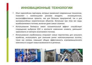 • Опыт европейских партнеров, которые применяют современные технологии,
позволяет с наименьшими рисками внедрять инновационные,
высокоэффективные проекты, как для больших предприятий, так и для
маломасштабных энергетических объектов. Используя при этом все виды
возобновляемого топлива, включая даже самые сложные.
• Использование биомассы имеет положительный эффект: способствует
сокращению выбросов СО2 в контексте изменения климата, уменьшает
зависимость от импорта ископаемого топлива.
• Использование агробиомассы открывает новые перспективы для сельского
хозяйства, использовать для сжигания ранее неиспользованные остатки,
такие как солома, повышает общую эффективность агропромышленного
комплекса и создает новые возможности в регионах.
ИННОВАЦИОННЫЕ ТЕХНОЛОГИИ
 