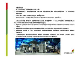 ВЫВОДЫ
РЕАЛИЗАЦИЯ ПРОЕКТА ПОЗВОЛИТ:
• организовать экологически чистое производство электрической и тепловой
энергии;
• получать сухие органические удобрения;
• возможность получить стабильный доход от «зеленого тарифа».
УКАЗАННЫЙ ПРОЕКТ ЦЕЛЕСООБРАЗНО ВНЕДРЯТЬ С НАЛИЧИЕМ ПОТРЕБИТЕЛЯ
ТЕПЛОВОЙ ЭНЕРГИИ УЧИТЫВАЯ СЛЕДУЮЩЕЕ:
• Проект предусматривает долгосрочное производство тепловой энергии по низкой
цене;
• Наличие потребителя тепловой энергии снижает срок окупаемости проекта;
• Наличие тепла от ТЭЦ позволяет рассматривать развитие энергоемких видов
бизнеса;
• Применение альтернативных видов топлива, позволит не только снизить цену
тепловой энергии, но и улучшить экологическую ситуацию;
 
