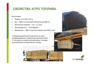 Тюк соломы:
• Размер: 1,2 х 0,9 х 2,5 м
• Вес: ~ 500 кг (с высокой плотностью до 800 кг)
• Количество энергии: ~ 1,4 – 2,1 Гкал
• Теплотворность: ~ 14,6 МДж/кг
• Эквивалент: ~ 200 л топочного мазута или 300 кг угля
СВОЙСТВА АГРО ТОПЛИВА
1. Возможнодлительное хранение на поле
(штабелирование с покрытыем пленкой и без).
2. Поставка на энергетический объект по мере
использования опперативного склада.
 