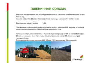 В течение последних трех лет общий урожай пшеницы в Украине колеблется около 25 млн.
тонн за год.
Украина входит топ-10 стран производителей пшеницы, и занимает 7 место в мире.
Соотношении зерна к соломе 1:0,8
При сжигании одной тонны сломы выделяется около 4 МВт тепловой энергии, то есть три
тонны соломы заменяют 1000 кубометров природного газа.
Потенциал использования соломы в Украине огромен примерно 40% от всего объёма (ок.
10 млн.т.) : миллион тонн этого сырья позволит заменить около 300 млн кубометров
природного газа.
Теплотворность соломы пшеницы 14,6 МДж/кг (10% влажности и 6% зольность).
ПШЕНИЧНАЯ СОЛОМА
 