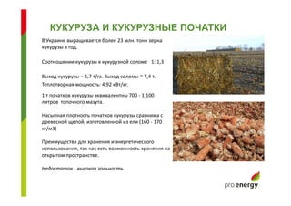 В Украине выращивается более 23 млн. тонн зерна
кукурузы в год.
Соотношении кукурузы к кукурузной соломе 1: 1,3
Выход кукурузы – 5,7 т/га. Выход соломы ~ 7,4 т.
Теплотворная мощность: 4,92 кВт/кг.
КУКУРУЗА И КУКУРУЗНЫЕ ПОЧАТКИ
1 т початков кукурузы эквивалентны 700 - 1.100
литров топочного мазута.
Насыпная плотность початков кукурузы сравнима с
древесной щепой, изготовленной из ели (160 - 170
кг/м3)
Преимущества для хранения и энергетического
использования, так как есть возможность хранения на
открытом пространстве.
Недостаток - высокая зольность.
 