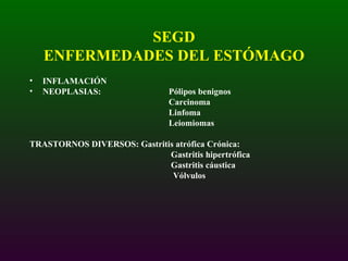SEGD ENFERMEDADES DEL ESTÓMAGO INFLAMACIÓN NEOPLASIAS: Pólipos benignos Carcinoma Linfoma Leiomiomas TRASTORNOS DIVERSOS: Gastritis atrófica Crónica:   Gastritis hipertrófica   Gastritis cáustica   Vólvulos 