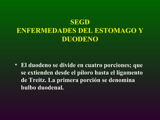 SEGD ENFERMEDADES DEL ESTOMAGO Y DUODENO El duodeno se divide en cuatro porciones; que se extienden desde el píloro hasta el ligamento de Treitz. La primera porción se denomina bulbo duodenal. 