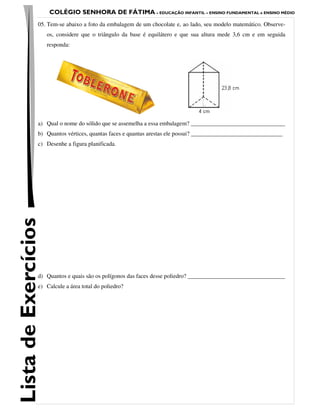 COLÉGIO SENHORA DE FÁTIMA – EDUCAÇÃO INFANTIL – ENSINO FUNDAMENTAL e ENSINO MÉDIO
                 05. Tem-se abaixo a foto da embalagem de um chocolate e, ao lado, seu modelo matemático. Observe-
                      os, considere que o triângulo da base é equilátero e que sua altura mede 3,6 cm e em seguida
                      responda:




                 a) Qual o nome do sólido que se assemelha a essa embalagem? ________________________________
                 b) Quantos vértices, quantas faces e quantas arestas ele possui? _______________________________
                 c) Desenhe a figura planificada.
Lista de Exercícios




                 d) Quantos e quais são os polígonos das faces desse poliedro? _________________________________
                 e) Calcule a área total do poliedro?
 