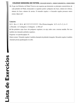 COLÉGIO SENHORA DE FÁTIMA – EDUCAÇÃO INFANTIL – ENSINO FUNDAMENTAL e ENSINO MÉDIO
                 06. O que são Poliedros de Platão? Escreva um esquema que demonstre as principais características de
                      cada poliedro de Platão, destacando os seguintes pontos: polígonos das faces, número de vértices,
                      número de faces, número de arestas. O tetraedro regular e o hexaedro regular possuem outros
                      nomes. Quais são?




                 Gabarito:
                 1) 21 2) n = 2 3) 16 4) V V F V F V F F F V 5) a) Prisma triangular b) V = 6, F = 5, A = 9
                 c) Desenho d) 3 retângulos e 2 triângulos e) 300 cm²
                 6) São poliedros cujas faces são polígonos regulares, ou seja, todos com a mesma medida. Por isso
                 também são chamados poliedros regulares.
                 Esquema: ver apostila página 10.
                 Outros nomes: Tetraedro regular é também chamado de pirâmide triangular. Hexaedro regular é também
                 chamado prisma quadrangular ou cubo.
Lista de Exercícios
 