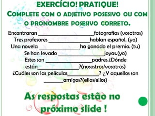 EXERCÍCIO! PRATIQUE!
COMPLETE COM O ADJETIVO             POSESIVO OU COM
      O PRONOMBRE POSESIVO CORRETO.
Encontraran _______________________fotografias (vosotros)
   Tres profesores _________________hablan español. (yo)
 Una novela _________________ha ganado el premio. (tu)
        Se han levado ___________________joyas.(yo)
        Estes son ___________________padres.¿Dónde
        están_________________?(nosostros/vosotros)
  ¿Cuáles son las películas_____________? ¿Y aquellos son
                 ________amigos?(ellos/ellos)
 
