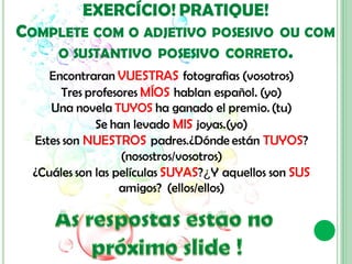 EXERCÍCIO! PRATIQUE!
COMPLETE COM O ADJETIVO           POSESIVO OU COM
      O SUSTANTIVO POSESIVO CORRETO.
     Encontraran VUESTRAS fotografias (vosotros)
       Tres profesores MÍOS hablan español. (yo)
     Una novela TUYOS ha ganado el premio. (tu)
              Se han levado MIS joyas.(yo)
  Estes son NUESTROS padres.¿Dónde están TUYOS?
                   (nosostros/vosotros)
  ¿Cuáles son las películas SUYAS?¿Y aquellos son SUS
                   amigos? (ellos/ellos)
 