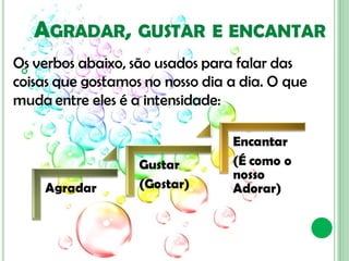 AGRADAR, GUSTAR            E ENCANTAR
Os verbos abaixo, são usados para falar das
 
coisas que gostamos no nosso dia a dia. O que
muda entre eles é a intensidade:

                                 Encantar
                   Gustar        (É como o
                                 nosso
    Agradar        (Gostar)      Adorar)
 