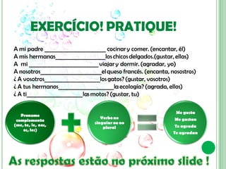 EXERCÍCIO! PRATIQUE!
A mi padre ______________________ cocinar y comer. (encantar, él)
A mis hermanas__________________los chicos delgados.(gustar, ellas)
A mi _________________________ viajar y dormir. (agradar, yo)
A nosotros______________________el queso francés. (encanta, nosostros)
¿ A vosotros____________________los gatos? (gustar, vosotros)
¿ A tus hermanos____________________la ecología? (agrada, ellos)
¿ A ti____________________las motos? (gustar, tu)

                                                              Me gusta
   Pronome
                                  Verbo no                   Me gustan
 complemento
                               singular ou no
(me, te, le, nos,                                             Te agrada
                                   plural
    os, les)
                                                             Te agradan
 