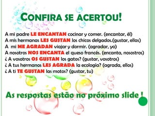CONFIRA SE ACERTOU!
A mi padre LE ENCANTAN cocinar y comer. (encantar, él)
A mis hermanas LES GUSTAN los chicos delgados.(gustar, ellas)
A mi ME AGRADAN viajar y dormir. (agradar, yo)
A nosotros NOS ENCANTA el queso francés. (encanta, nosostros)
¿ A vosotros OS GUSTAN los gatos? (gustar, vosotros)
¿ A tus hermanos LES AGRADA la ecología? (agrada, ellos)
¿ A ti TE GUSTAN las motos? (gustar, tu)
 
