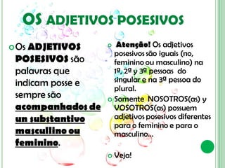 OS ADJETIVOS POSESIVOS
 OsADJETIVOS        Atenção! Os adjetivos
                     posesivos são iguais (no,
 POSESIVOS são       feminino ou masculino) na
 palavras que        1ª, 2ª y 3ª pessoas do
 indicam posse e     singular e na 3ª pessoa do
                     plural.
 sempre são         Somente NOSOTROS(as) y
 acompanhados de     VOSOTROS(as) possuem
 un substantivo      adjetivos posesivos diferentes
                     para o feminino e para o
 mascullino ou       masculino...
 feminino.
                      Veja!
 