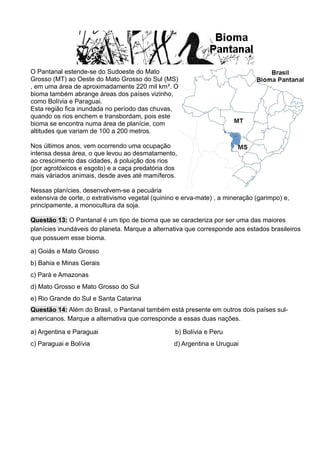 O Pantanal estende-se do Sudoeste do Mato
Grosso (MT) ao Oeste do Mato Grosso do Sul (MS)
, em uma área de aproximadamente 220 mil km². O
bioma também abrange áreas dos países vizinho,
como Bolívia e Paraguai.
Esta região fica inundada no período das chuvas,
quando os rios enchem e transbordam, pois este
bioma se encontra numa área de planície, com
altitudes que variam de 100 a 200 metros.
Nos últimos anos, vem ocorrendo uma ocupação
intensa dessa área, o que levou ao desmatamento,
ao crescimento das cidades, à poluição dos rios
(por agrotóxicos e esgoto) e a caça predatória dos
mais váriados animais, desde aves até mamíferos.
Nessas planícies, desenvolvem-se a pecuária
extensiva de corte, o extrativismo vegetal (quinino e erva-mate) , a mineração (garimpo) e,
principamente, a monocultura da soja.
Questão 13: O Pantanal é um tipo de bioma que se caracteriza por ser uma das maiores
planícies inundáveis do planeta. Marque a alternativa que corresponde aos estados brasileiros
que possuem esse bioma.
a) Goiás e Mato Grosso
b) Bahia e Minas Gerais
c) Pará e Amazonas
d) Mato Grosso e Mato Grosso do Sul
e) Rio Grande do Sul e Santa Catarina
Questão 14: Além do Brasil, o Pantanal também está presente em outros dois países sul-
americanos. Marque a alternativa que corresponde a essas duas nações.
a) Argentina e Paraguai b) Bolívia e Peru
c) Paraguai e Bolívia d) Argentina e Uruguai
 