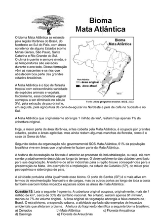 O bioma Mata Atlântica se estende
pela região litorânea do Brasil, do
Nordeste ao Sul do País, com áreas
no interior de alguns Estados (como
Minas Gerais, São Paulo, Santa
Catarina e Rio Grande do Sul.
O clima é quente e sempre úmido, e
as temperaturas são elevadas
durante o ano todo. Dessa formação
vêm as nascentes e os rios que
abastecem boa parte das grandes
cidades brasileiras.
A Mata Atlântica é o tipo de floresta
tropical com extraordinária variedade
de espécies animais e vegetais.
Inicialmente, essa cobertura vegetal
começou a ser eliminada no século
XVI, pela extração de pau-brasil e,
em seguida, pela agricultura de cana-de-açucar no Nordeste e pela de café no Sudeste e no
Sul.
A Mata Atlântica que originalmente abrangia 1 milhão de km², restam hoje apenas 7% da
cobertura original.
Hoje, a maior parte da área litorânea, antes coberta pela Mata Atlântica, é ocupada por grandes
cidades, pastos e áreas agrícolas, mas ainda restam algumas manchas da floresta, como é o
caso da Serra do Mar.
Segundo dados da organização não governamental SOS Mata Atlântica, 61% da população
brasileira vive em áreas que originalmente faziam parte da Mata Atlântica.
A história de devastação da floresta é anterior ao processo de industrialização, ou seja, ela vem
sendo gradativamente destruida ao longo do tempo. O desenvolvimento das cidades contribuiu
para sua degradação. A tentativa de atrair indústrias para a região trouxe consequências para a
preservação da Mata. Um exemplo foi a implatação, na cidade de Cubatão (SP), do maior polo
petroquímico e siderúrgico do país.
A atividade portuária afeta igualmente esse bioma. O porto de Santos (SP) é o mais ativo em
termos de movimentação financeira e de cargas, mas os outros portos ao longo de toda a costa
também exercem fortes impactos espaciais sobre as áreas de mata Atlântica.
Questão 15: Leia o seguinte fragmento: A cobertura original ocupava, originalmente, mais de 1
milhão de km², cerca de 33% do território nacional. No entanto, restam apenas 91 mil km²,
menos de 7% do volume original. A área original da vegetação abrangia a faixa costeira do
Brasil. O extrativismo, a expansão urbana, a atividade agrícola são exemplos de impactos
ambientais que afetaram o bioma. A leitura do fragmento identifica o seguinte bioma brasileiro:
a) Cerrados b) Mata Atlântica c) Floresta Amazônica
d) Caatinga e) Floresta de Araucárias
 