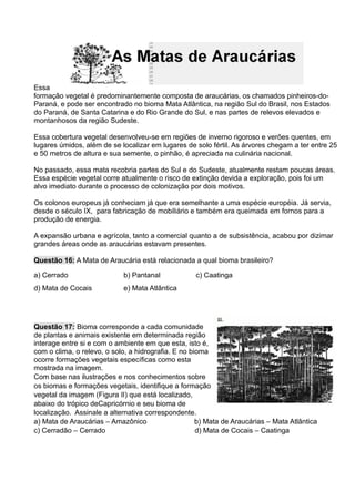 Essa
formação vegetal é predominantemente composta de araucárias, os chamados pinheiros-do-
Paraná, e pode ser encontrado no bioma Mata Atlântica, na região Sul do Brasil, nos Estados
do Paraná, de Santa Catarina e do Rio Grande do Sul, e nas partes de relevos elevados e
montanhosos da região Sudeste.
Essa cobertura vegetal desenvolveu-se em regiões de inverno rigoroso e verões quentes, em
lugares úmidos, além de se localizar em lugares de solo fértil. As árvores chegam a ter entre 25
e 50 metros de altura e sua semente, o pinhão, é apreciada na culinária nacional.
No passado, essa mata recobria partes do Sul e do Sudeste, atualmente restam poucas áreas.
Essa espécie vegetal corre atualmente o risco de extinção devida a exploração, pois foi um
alvo imediato durante o processo de colonização por dois motivos.
Os colonos europeus já conheciam já que era semelhante a uma espécie européia. Já servia,
desde o século IX, para fabricação de mobiliário e também era queimada em fornos para a
produção de energia.
A expansão urbana e agrícola, tanto a comercial quanto a de subsistência, acabou por dizimar
grandes áreas onde as araucárias estavam presentes.
Questão 16: A Mata de Araucária está relacionada a qual bioma brasileiro?
a) Cerrado b) Pantanal c) Caatinga
d) Mata de Cocais e) Mata Atlântica
Questão 17: Bioma corresponde a cada comunidade
de plantas e animais existente em determinada região
interage entre si e com o ambiente em que esta, isto é,
com o clima, o relevo, o solo, a hidrografia. E no bioma
ocorre formações vegetais específicas como esta
mostrada na imagem.
Com base nas ilustrações e nos conhecimentos sobre
os biomas e formações vegetais, identifique a formação
vegetal da imagem (Figura II) que está localizado,
abaixo do trópico deCapricórnio e seu bioma de
localização. Assinale a alternativa correspondente.
a) Mata de Araucárias – Amazônico b) Mata de Araucárias – Mata Atlântica
c) Cerradão – Cerrado d) Mata de Cocais – Caatinga
 