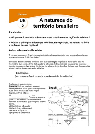 Para iniciar...
=> O que você conhece sobre a natureza das diferentes regiões brasileiras?
=> Quais a principais diferenças no clima, na vegetação, no relevo, na flora
e na fauna dessas regiões?
A diversidade natural brasileira
É comum ouvir que o Brasil é um país de extensões continentais. Isso porque ele conta com
aproximadamente 8,5 ilhões de km².
Em razão dessa extensão territorial e de sua localização no globo (a maior parte esta no
Hemisfério Sul, entre a linha do Equador e o trópico de Capricórnio), essa grande extensão
permite tenha uma diversidade de climas, de relevo e tipos de solos, de flora e de fauna muitas
vezes inexistentes em outras localidades.
Avaliando o conhecimento
Questão 1. Observando o mapa do
Brasil podemos notar que a maior parte de
suas terras localiza-se numa região
tropical, entre o trópico
de____________________e o
__________________ Com uma pequena
parte do território no hemisfério Norte.
Assinale a alternativa que completa o texto
acima.
a) Capricórnio e Equador
b) Capricórnio e Greenwich
c) Câncer e Equador
d) Equador e Greenwich
 