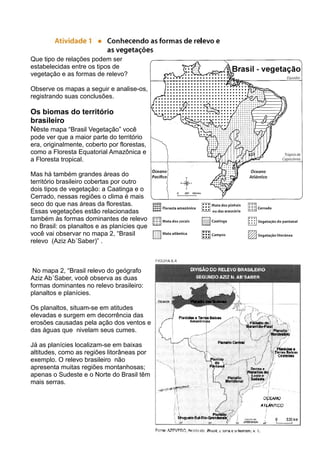 Que tipo de relações podem ser
estabelecidas entre os tipos de
vegetação e as formas de relevo?
Observe os mapas a seguir e analise-os,
registrando suas conclusões.
Os biomas do território
brasileiro
Neste mapa “Brasil Vegetação” você
pode ver que a maior parte do território
era, originalmente, coberto por florestas,
como a Floresta Equatorial Amazônica e
a Floresta tropical.
Mas há também grandes áreas do
território brasileiro cobertas por outro
dois tipos de vegetação: a Caatinga e o
Cerrado, nessas regiões o clima é mais
seco do que nas áreas da florestas.
Essas vegetações estão relacionadas
também às formas dominantes de relevo
no Brasil: os planaltos e as planícies que
você vai observar no mapa 2, “Brasil
relevo (Aziz Ab´Saber)” .
No mapa 2, “Brasil relevo do geógrafo
Aziz Ab´Saber, você observa as duas
formas dominantes no relevo brasileiro:
planaltos e planícies.
Os planaltos, situam-se em atitudes
elevadas e surgem em decorrência das
erosões causadas pela ação dos ventos e
das águas que nivelam seus cumes.
Já as planícies localizam-se em baixas
altitudes, como as regiões litorâneas por
exemplo. O relevo brasileiro não
apresenta muitas regiões montanhosas;
apenas o Sudeste e o Norte do Brasil têm
mais serras.
 
