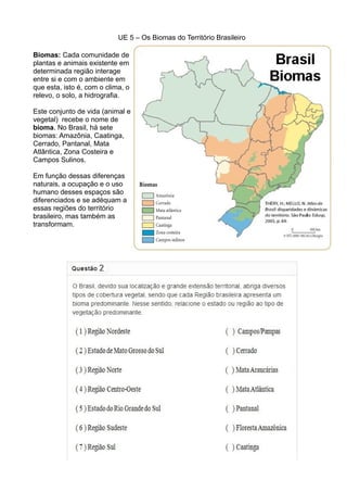UE 5 – Os Biomas do Território Brasileiro
Biomas: Cada comunidade de
plantas e animais existente em
determinada região interage
entre si e com o ambiente em
que esta, isto é, com o clima, o
relevo, o solo, a hidrografia.
Este conjunto de vida (animal e
vegetal) recebe o nome de
bioma. No Brasil, há sete
biomas: Amazônia, Caatinga,
Cerrado, Pantanal, Mata
Atlântica, Zona Costeira e
Campos Sulinos.
Em função dessas diferenças
naturais, a ocupação e o uso
humano desses espaços são
diferenciados e se adéquam a
essas regiões do território
brasileiro, mas também as
transformam.
 