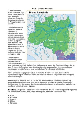 UE 5 – O Bioma Amazônia
Quando se fala no
bioma Amazônia, logo
vêm à mente dois dos
seus principais
elementos: A grande
floresta Amazônica e o
rio Amazonas com seus
afluentes.
O bioma Amazônia é
conhecido pela sua
imensidão e
complexidade, sendo
um dos mais ricos do
planeta, porque abriga
uma vasta variedade de
animais e vegetais.
Além da fauna e da
flora diversificadas, a
Amazônia conta ainda
com um número
importantes de rios,
conforme pode ser visto
no mapa ao lado.
Os domínios da
Floresta Amazônica
compreendem os
Estados Amazonas, do
Acre, do Amapá, do Pará, de Rondônia, de Roraima, e partes dos Estados do Maranhão, de
Mato Grosso e de Tocantins, estendendo-se também para os países vizinhos que fazem
fronteira com a região Norte do país, como Bolívia, Peru, Equador e Colômbia.
Várias formas de ocupação produtiva, de moradia, de transporte e etc. São bastante
específicas da região amazônica, como é o caso das moradias em palafitas e do transporte
pelos rios da região.
Na Amazônia, a coleta do latex (borracha) nas seringueiras, da castanha-do-pará, e do
guaraná são atividades típicas, entre outras ligadas ao extrativismo vegetal. A população
ribeirinha, que vive às margens dos rios tem atividades ligadas ao artesanato, à agricultura, à
criação de animais, à caça e à pesca.
Questão 3. Um grande ecossistema, onde um conjunto de vida animal e vegetal interage entre
si e também com o clima, solo, relevo e hidrografia da região, é conhecido por:
a) Bioma
b) Biocenose
c) Biosfera
d) Biótipo
e) Biomassa
 