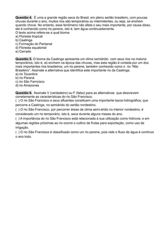 Questão 4. É uma a grande região seca do Brasil, em pleno sertão brasileiro, com poucas
chuvas durante o ano, muitos rios são temporários ou intermitentes, ou seja, só enchem
quando chove. No entanto, esse fenômeno não afeta o seu mais importante, por causa disso,
ele é conhecido como rio perene, isto é, tem água continuadamente.
O texto acima refere-se a qual bioma:
a) Floresta tropical
b) Caatinga
c) Formação do Pantanal
d) Floresta equatorial
e) Cerrado
Questão 5. O bioma da Caatinga apresenta um clima semiárido com seus rios na maioria
temporários, isto é, só enchem na época das chuvas, mas esta região é cortada por um dos
mais importantes rios brasileiros, um rio perene, também conhecido como o rio “Nilo
Brasileiro”. Assinale a alternativa que identifica este importante rio da Caatinga.
a) rio Tocantins
b) rio Paraná
c) rio São Farncisco
d) rio Amazonas
Questão 6. Assinale V (verdadeiro) ou F (falso) para as alternativas que descrevem
corretamente as características do rio São Francisco.
( ) O rio São Francisco e seus afluentes constituem uma importante bacia hidrográfica, que
percorre a Caatinga, no semiárido do sertão nordestino.
( ) O rio São Francisco, por percorrer áreas de clima semi-árido no interior nordestino, é
considerado um rio temporário, isto é, seca durante alguns meses do ano.
( ) A importância do rio São Francisco está relacionada à sua utilização como hidrovia; e em
algumas regiões próximas ao rio ocorre o cultivo de frutas para exportação, como uso de
irrigação.
( ) O rio São Francisco é classificado como um rio perene, pois nele o fluxo de água é contínuo
o ano todo.
 