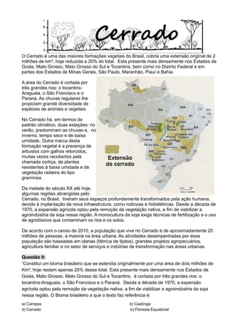 O Cerrado é uma das maiores formações vegetais do Brasil, cobria uma extensão original de 2
milhões de km², hoje reduzida a 20% do total. Esta presente mais densamente nos Estados de
Goiás, Mato Grosso, Mato Grosso do Sul e Tocantins, bem como no Distrito Federal e em
partes dos Estados de Minas Gerais, São Paulo, Maranhão, Piauí e Bahia.
A área do Cerrado é cortada por
três grandes rios: o tocantins-
Araguaia, o São Francisco e o
Paraná. As chuvas regulares lhe
propiciam grande diversidade de
espécies de animais e vegetais.
No Cerrado há, em termos de
padrão climático, duas estações: no
verão, predominam as chuvas e, no
inverno, tempo seco e de baixa
umidade. Outra marca desta
formação vegetal é a presença de
arbustos com galhos retorcidos,
muitas vezes recobertos pela
chamada cortiça, de plantas
resistentes à baixa umidade e de
vegetação rasteira do tipo
gramínea.
Da metade do século XX até hoje,
algumas regiões abrangidas pelo
Cerrado, no Brasil, tiveram seus espaços profundamente transformados pela ação humana,
devido à implantação de nova infraestrutura, como rodovias e hidrelétricas. Desde a década de
1970, a expansão agrícola optou pela remoção da vegetação nativa, a fim de viabilizar a
agroindústria da soja nessa região. A monocultura da soja exige técnicas de fertilização e o uso
de agrotóxicos que contaminam os rios e os solos.
De acordo com o censo de 2010, a população que vive no Cerrado é de aproximadamente 20
milhões de pessoas, a maioria na área urbana. As atividades desempenhadas por essa
população são baseadas em olarias (fábrica de tijolos), grandes projetos agropecuários,
agricultura familiar e no setor de serviços e indútrias de transformação nas áreas urbanas.
Questão 9:
“Constitui um bioma brasileiro que se estendia originalmente por uma área de dois milhões de
Km², hoje restam apenas 20% desse total. Esta presente mais densamente nos Estados de
Goiás, Mato Grosso, Mato Grosso do Sul e Tocantins, é cortada por três grandes rios: o
tocantins-Araguaia, o São Francisco e o Paraná. Desde a década de 1970, a expansão
agrícola optou pela remoção da vegetação nativa, a fim de viabilizar a agroindústria da soja
nessa região. O Bioma brasileiro a que o texto faz referência é:
a) Campos b) Caatinga
d) Cerrado e) Floresta Equatorial
 