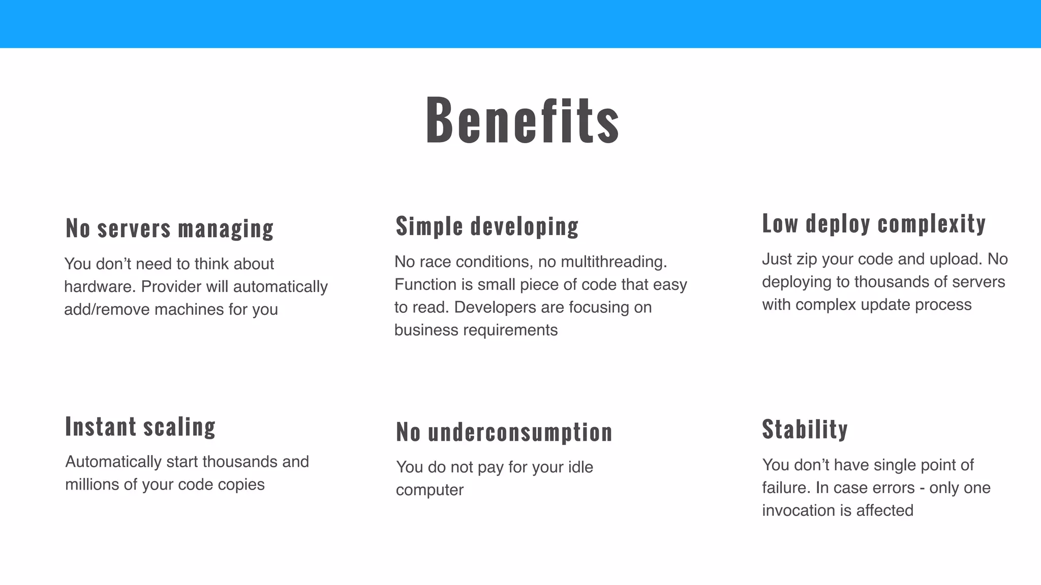 You don’t have single point of
failure. In case errors - only one
invocation is affected
Stability
Automatically start thousands and
millions of your code copies
Instant scaling
Just zip your code and upload. No
deploying to thousands of servers
with complex update process
Low deploy complexity
You don’t need to think about
hardware. Provider will automatically
add/remove machines for you
No servers managing
You do not pay for your idle
computer
No underconsumption
No race conditions, no multithreading.
Function is small piece of code that easy
to read. Developers are focusing on
business requirements
Simple developing
Benefits
 