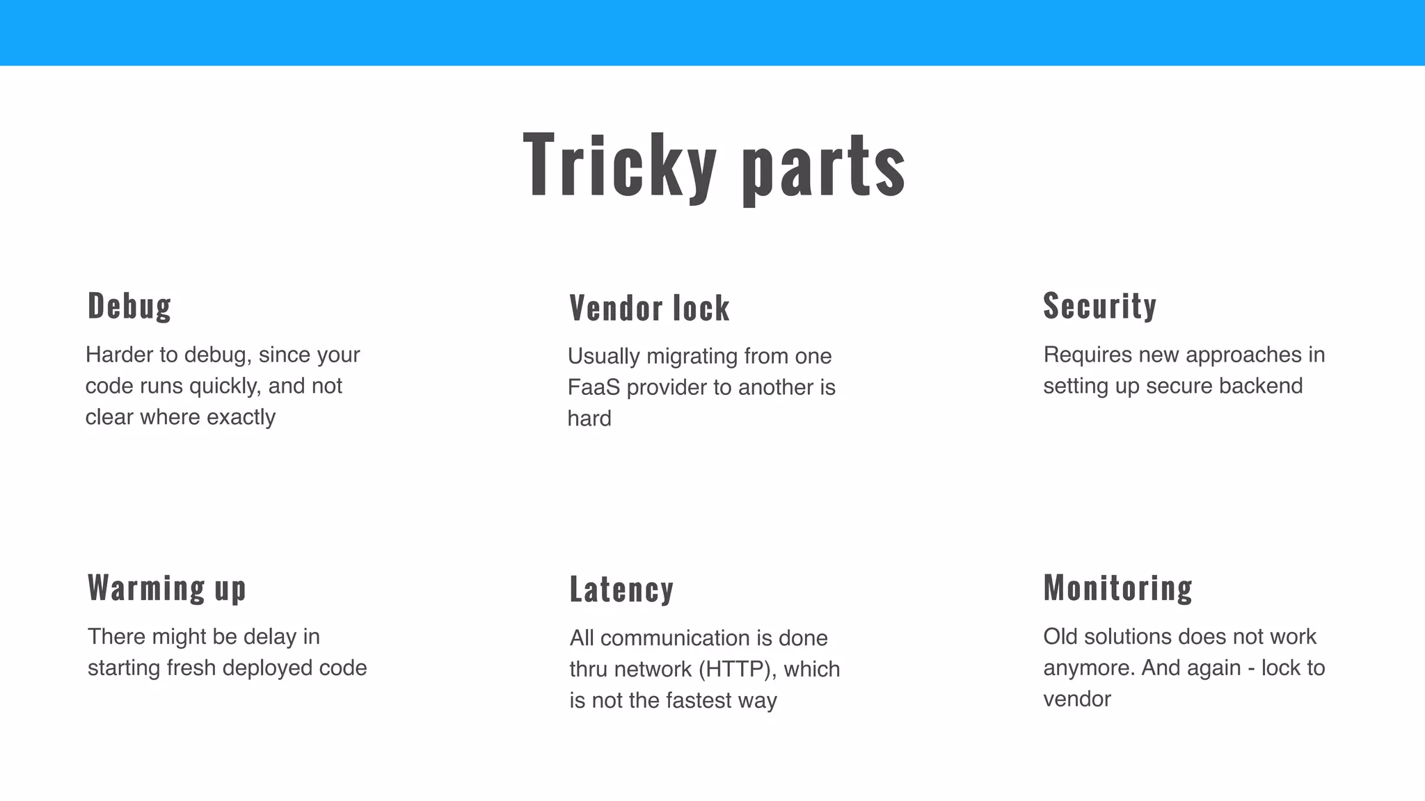 Old solutions does not work
anymore. And again - lock to
vendor
Monitoring
There might be delay in
starting fresh deployed code
Warming up
Requires new approaches in
setting up secure backend
Security
Harder to debug, since your
code runs quickly, and not
clear where exactly
Debug
All communication is done
thru network (HTTP), which
is not the fastest way
Latency
Usually migrating from one
FaaS provider to another is
hard
Vendor lock
Tricky parts
 