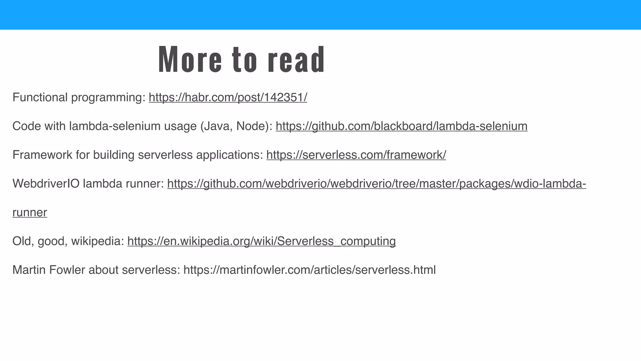 More to read
Functional programming: https://habr.com/post/142351/
Code with lambda-selenium usage (Java, Node): https://github.com/blackboard/lambda-selenium
Framework for building serverless applications: https://serverless.com/framework/
WebdriverIO lambda runner: https://github.com/webdriverio/webdriverio/tree/master/packages/wdio-lambda-
runner
Old, good, wikipedia: https://en.wikipedia.org/wiki/Serverless_computing
Martin Fowler about serverless: https://martinfowler.com/articles/serverless.html
 