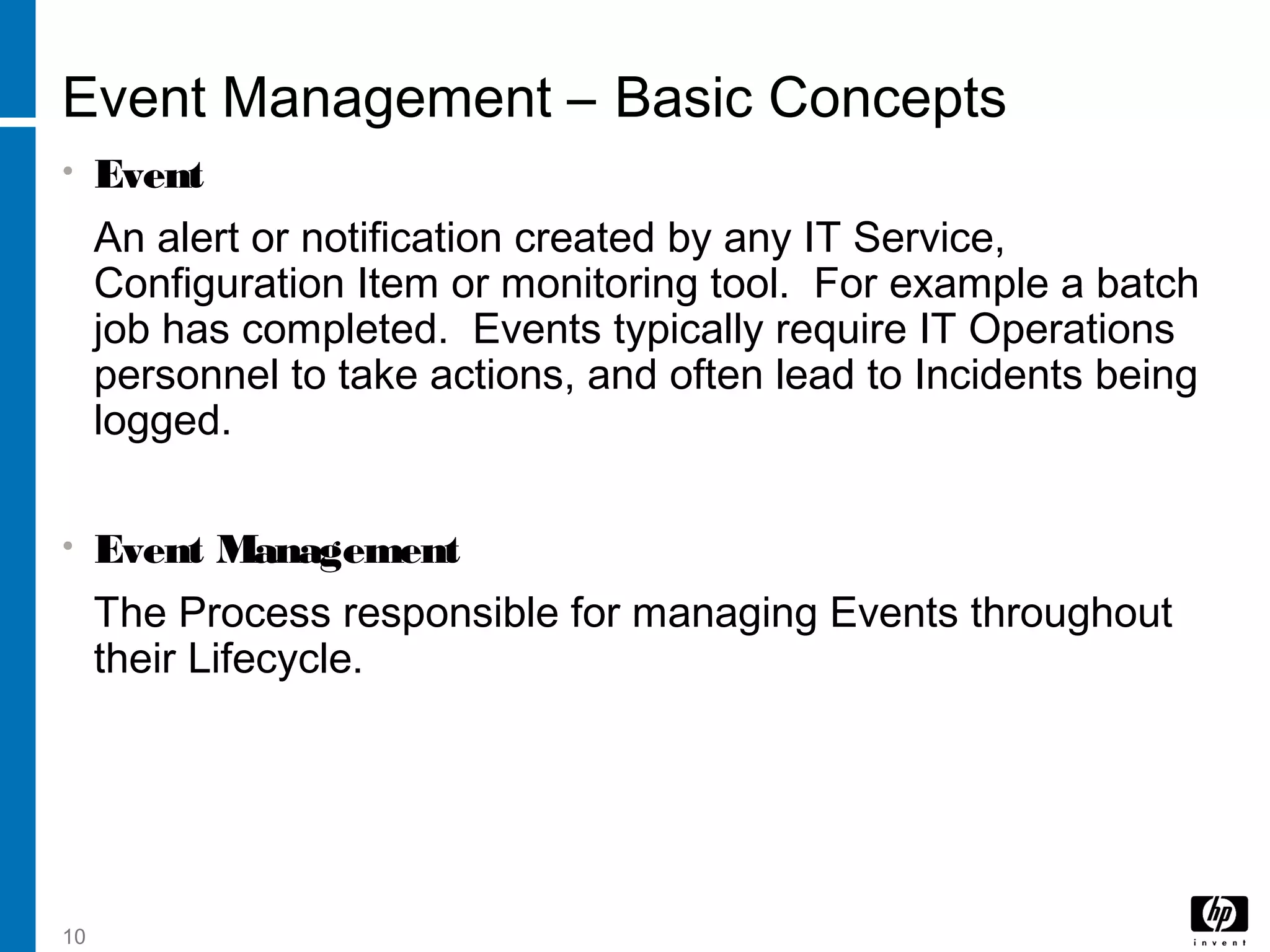 10
Event Management – Basic Concepts
• Event
An alert or notification created by any IT Service,
Configuration Item or monitoring tool. For example a batch
job has completed. Events typically require IT Operations
personnel to take actions, and often lead to Incidents being
logged.
• Event Management
The Process responsible for managing Events throughout
their Lifecycle.
 