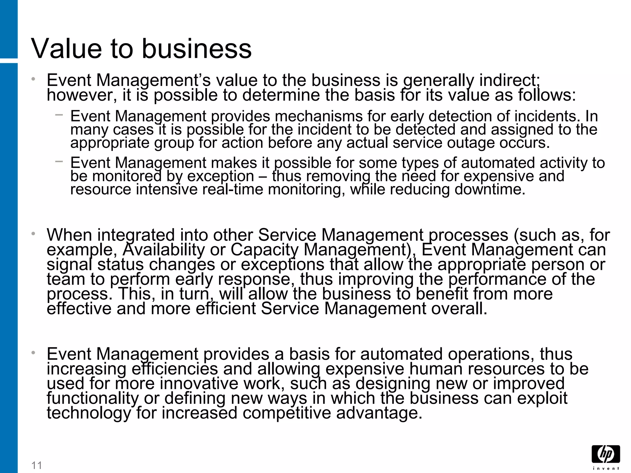 11
Value to business
• Event Management’s value to the business is generally indirect;
however, it is possible to determine the basis for its value as follows:
− Event Management provides mechanisms for early detection of incidents. In
many cases it is possible for the incident to be detected and assigned to the
appropriate group for action before any actual service outage occurs.
− Event Management makes it possible for some types of automated activity to
be monitored by exception – thus removing the need for expensive and
resource intensive real-time monitoring, while reducing downtime.
• When integrated into other Service Management processes (such as, for
example, Availability or Capacity Management), Event Management can
signal status changes or exceptions that allow the appropriate person or
team to perform early response, thus improving the performance of the
process. This, in turn, will allow the business to benefit from more
effective and more efficient Service Management overall.
• Event Management provides a basis for automated operations, thus
increasing efficiencies and allowing expensive human resources to be
used for more innovative work, such as designing new or improved
functionality or defining new ways in which the business can exploit
technology for increased competitive advantage.
 
