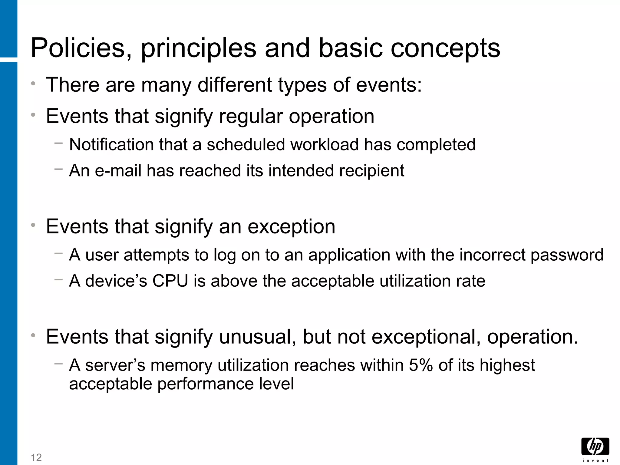 12
Policies, principles and basic concepts
• There are many different types of events:
• Events that signify regular operation
− Notification that a scheduled workload has completed
− An e-mail has reached its intended recipient
• Events that signify an exception
− A user attempts to log on to an application with the incorrect password
− A device’s CPU is above the acceptable utilization rate
• Events that signify unusual, but not exceptional, operation.
− A server’s memory utilization reaches within 5% of its highest
acceptable performance level
 